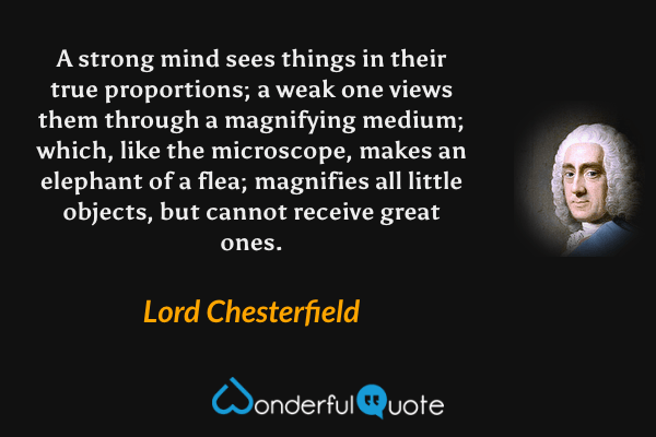 A strong mind sees things in their true proportions; a weak one views them through a magnifying medium; which, like the microscope, makes an elephant of a flea; magnifies all little objects, but cannot receive great ones. - Lord Chesterfield quote.