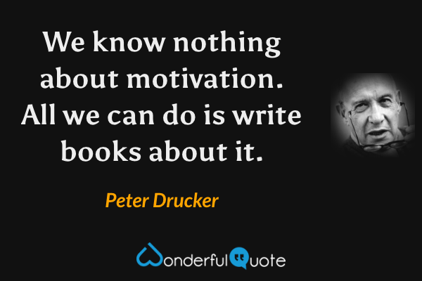 We know nothing about motivation.  All we can do is write books about it. - Peter Drucker quote.