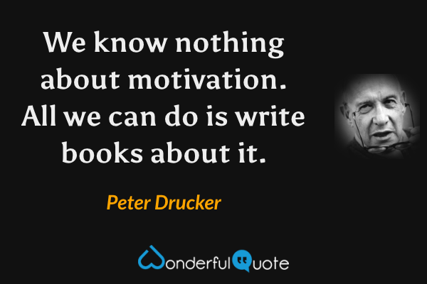 We know nothing about motivation. All we can do is write books about it. - Peter Drucker quote.