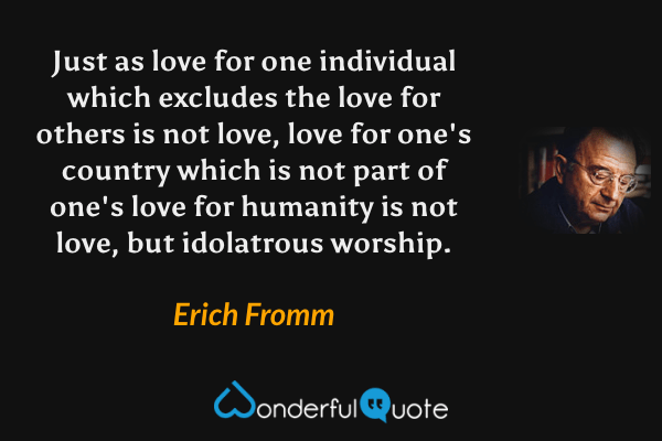 Just as love for one individual which excludes the love for others is not love, love for one's country which is not part of one's love for humanity is not love, but idolatrous worship. - Erich Fromm quote.