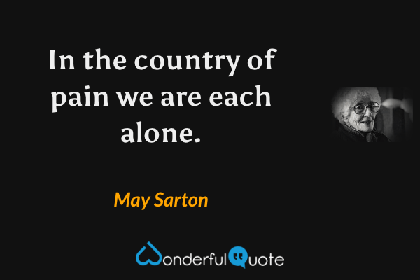 In the country of pain we are each alone. - May Sarton quote.