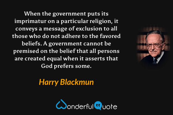 When the government puts its imprimatur on a particular religion, it conveys a message of exclusion to all those who do not adhere to the favored beliefs.  A government cannot be premised on the belief that all persons are created equal when it asserts that God prefers some. - Harry Blackmun quote.