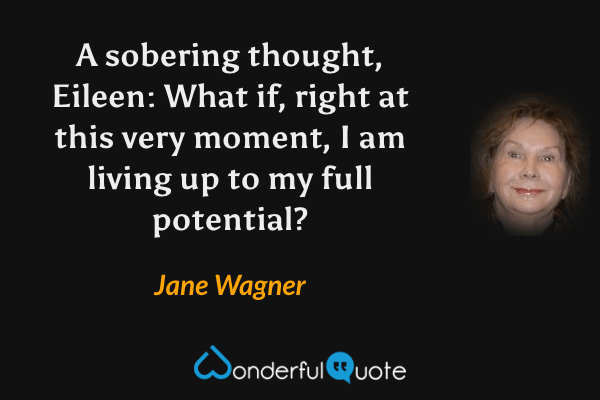 A sobering thought, Eileen: What if, right at this very moment, I am living up to my full potential? - Jane Wagner quote.