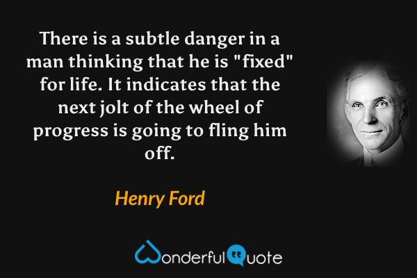 There is a subtle danger in a man thinking that he is "fixed" for life. It indicates that the next jolt of the wheel of progress is going to fling him off. - Henry Ford quote.