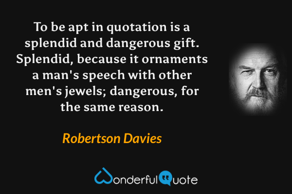 To be apt in quotation is a splendid and dangerous gift. Splendid, because it ornaments a man's speech with other men's jewels; dangerous, for the same reason. - Robertson Davies quote.