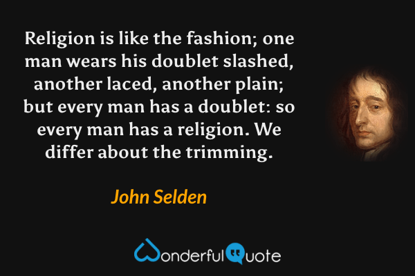 Religion is like the fashion; one man wears his doublet slashed, another laced, another plain; but every man has a doublet: so every man has a religion. We differ about the trimming. - John Selden quote.