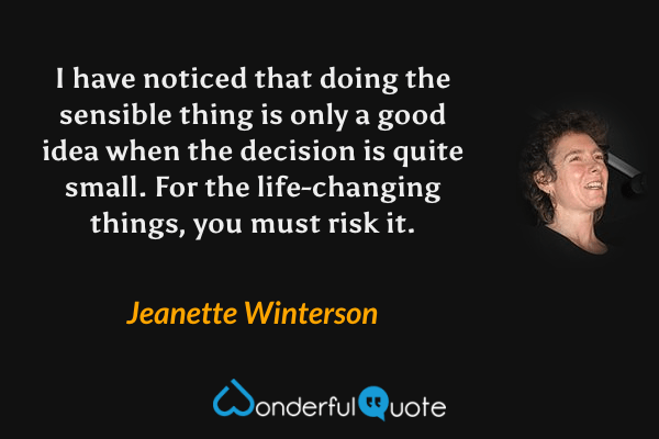 I have noticed that doing the sensible thing is only a good idea when the decision is quite small. For the life-changing things, you must risk it. - Jeanette Winterson quote.