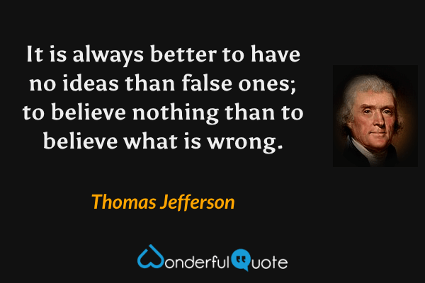 It is always better to have no ideas than false ones; to believe nothing than to believe what is wrong. - Thomas Jefferson quote.