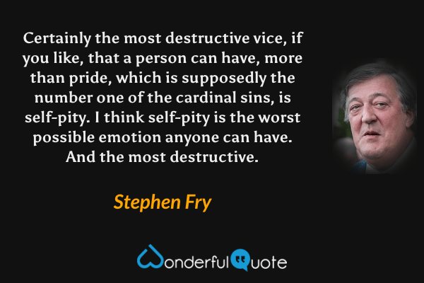 Certainly the most destructive vice, if you like, that a person can have, more than pride, which is supposedly the number one of the cardinal sins, is self-pity. I think self-pity is the worst possible emotion anyone can have. And the most destructive. - Stephen Fry quote.