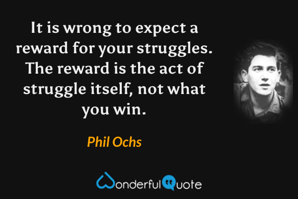 It is wrong to expect a reward for your struggles.  The reward is the act of struggle itself, not what you win. - Phil Ochs quote.