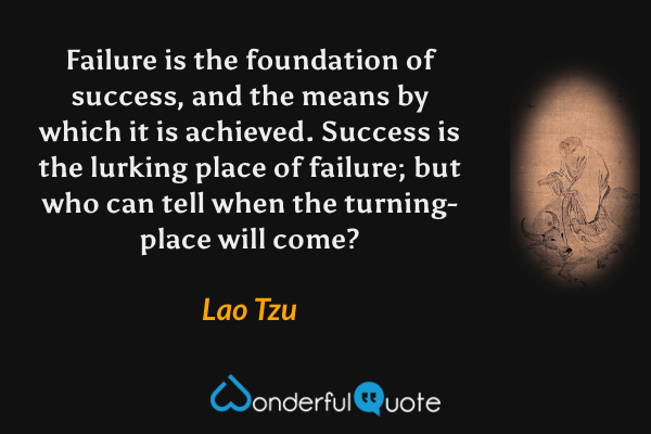 Failure is the foundation of success, and the means by which it is achieved.  Success is the lurking place of failure; but who can tell when the turning-place will come? - Lao Tzu quote.