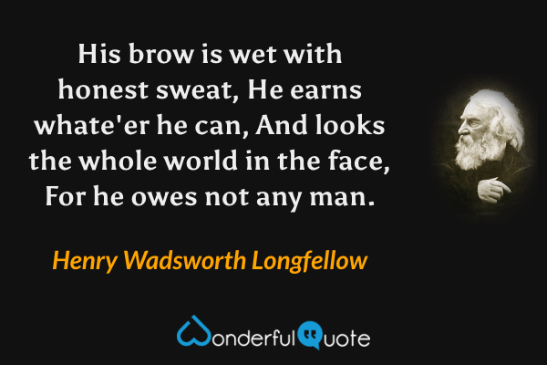 His brow is wet with honest sweat,
He earns whate'er he can,
And looks the whole world in the face,
For he owes not any man. - Henry Wadsworth Longfellow quote.