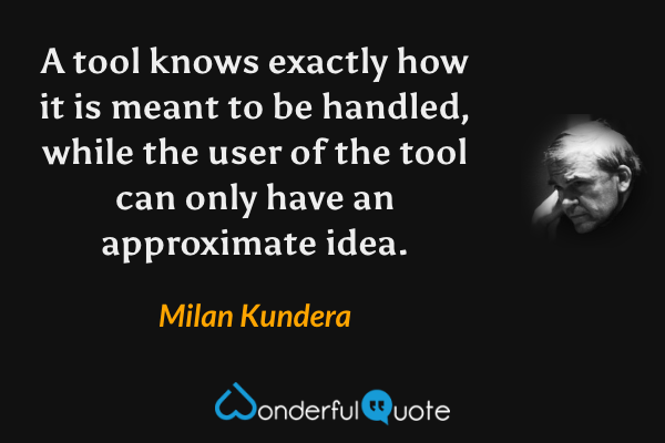 A tool knows exactly how it is meant to be handled, while the user of the tool can only have an approximate idea. - Milan Kundera quote.