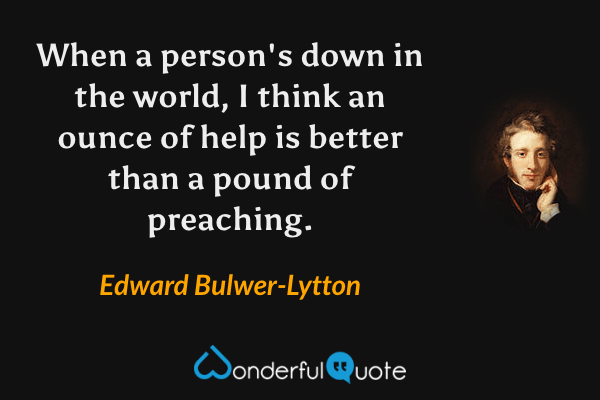 When a person's down in the world, I think an ounce of help is better than a pound of preaching. - Edward Bulwer-Lytton quote.