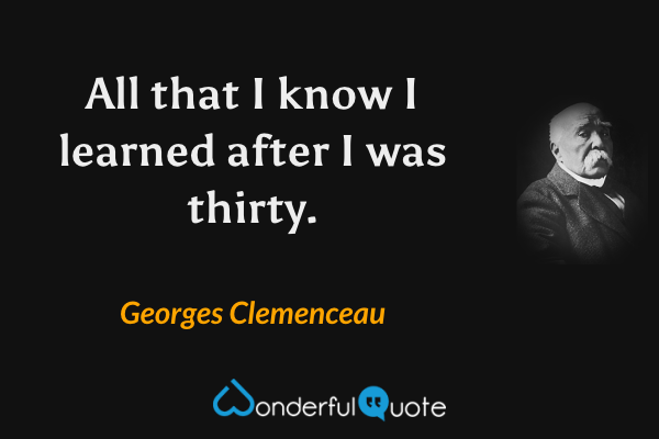 All that I know I learned after I was thirty. - Georges Clemenceau quote.