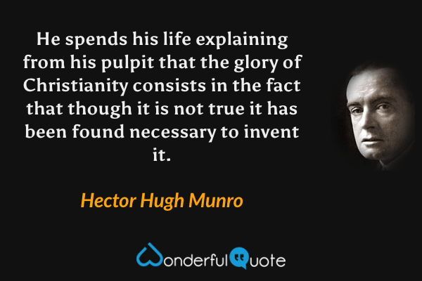 He spends his life explaining from his pulpit that the glory of Christianity consists in the fact that though it is not true it has been found necessary to invent it. - Hector Hugh Munro quote.