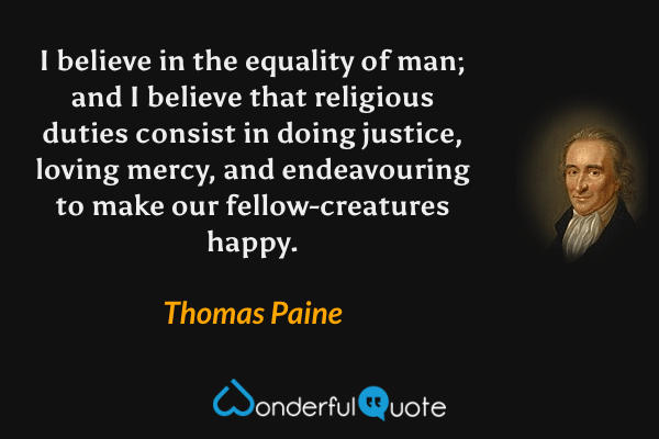 I believe in the equality of man; and I believe that religious duties consist in doing justice, loving mercy, and endeavouring to make our fellow-creatures happy. - Thomas Paine quote.