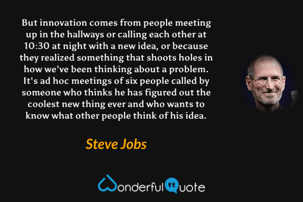 But innovation comes from people meeting up in the hallways or calling each other at 10:30 at night with a new idea, or because they realized something that shoots holes in how we've been thinking about a problem. It's ad hoc meetings of six people called by someone who thinks he has figured out the coolest new thing ever and who wants to know what other people think of his idea. - Steve Jobs quote.