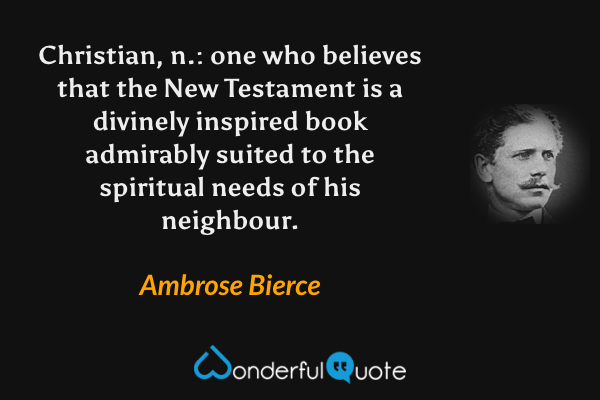 Christian, n.: one who believes that the New Testament is a divinely inspired book admirably suited to the spiritual needs of his neighbour. - Ambrose Bierce quote.