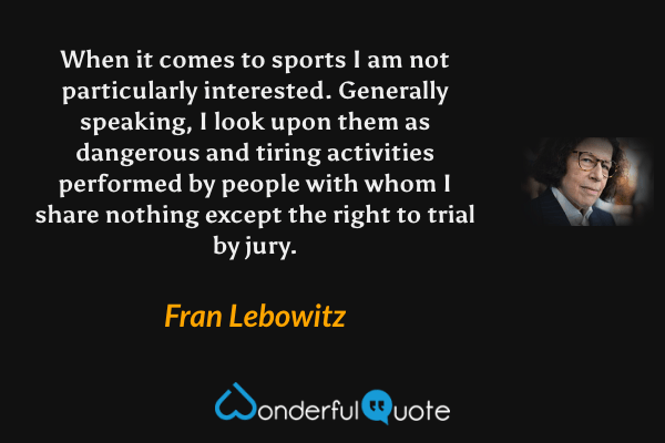 When it comes to sports I am not particularly interested. Generally speaking, I look upon them as dangerous and tiring activities performed by people with whom I share nothing except the right to trial by jury. - Fran Lebowitz quote.