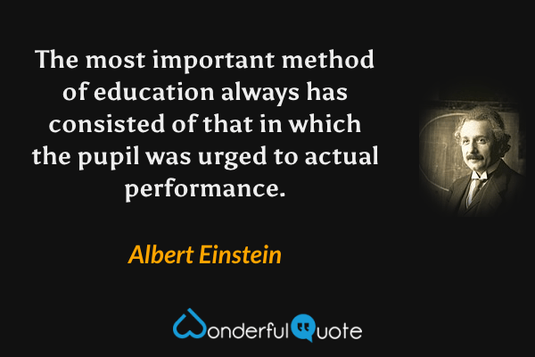 The most important method of education always has consisted of that in which the pupil was urged to actual performance. - Albert Einstein quote.
