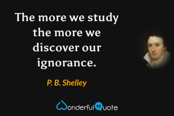 The more we study the more we discover our ignorance. - P. B. Shelley quote.