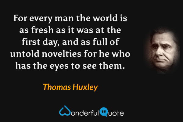 For every man the world is as fresh as it was at the first day, and as full of untold novelties for he who has the eyes to see them. - Thomas Huxley quote.