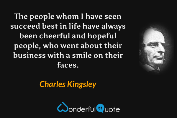 The people whom I have seen succeed best in life have always been cheerful and hopeful people, who went about their business with a smile on their faces. - Charles Kingsley quote.