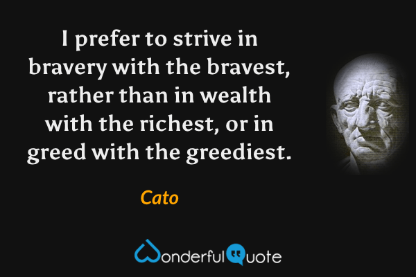 I prefer to strive in bravery with the bravest, rather than in wealth with the richest, or in greed with the greediest. - Cato quote.