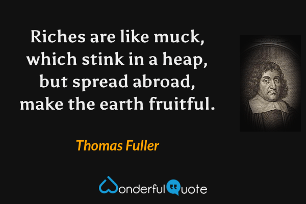 Riches are like muck, which stink in a heap, but spread abroad, make the earth fruitful. - Thomas Fuller quote.