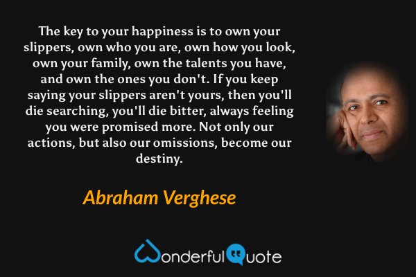 The key to your happiness is to own your slippers, own who you are, own how you look, own your family, own the talents you have, and own the ones you don't. If you keep saying your slippers aren't yours, then you'll die searching, you'll die bitter, always feeling you were promised more. Not only our actions, but also our omissions, become our destiny. - Abraham Verghese quote.