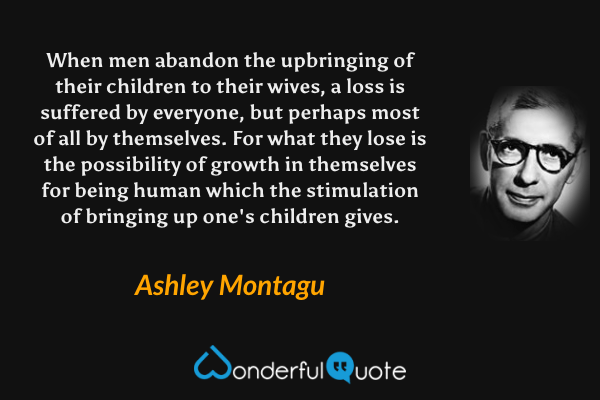 When men abandon the upbringing of their children to their wives, a loss is suffered by everyone, but perhaps most of all by themselves. For what they lose is the possibility of growth in themselves for being human which the stimulation of bringing up one's children gives. - Ashley Montagu quote.