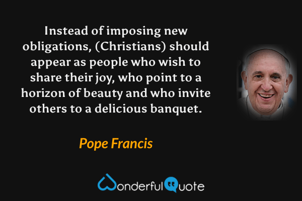 Instead of imposing new obligations, (Christians) should appear as people who wish to share their joy, who point to a horizon of beauty and who invite others to a delicious banquet. - Pope Francis quote.