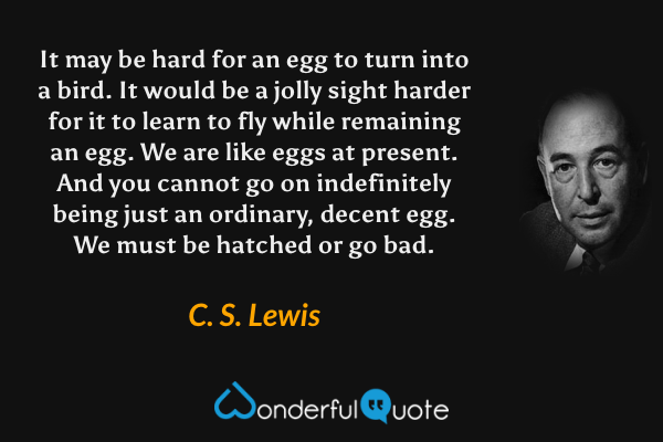 It may be hard for an egg to turn into a bird. It would be a jolly sight harder for it to learn to fly while remaining an egg. We are like eggs at present. And you cannot go on indefinitely being just an ordinary, decent egg. We must be hatched or go bad. - C. S. Lewis quote.