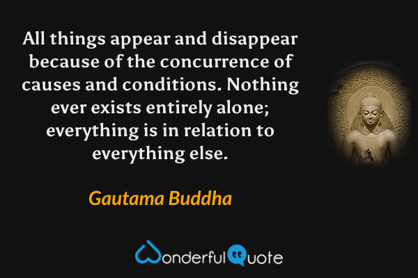 All things appear and disappear because of the concurrence of causes and conditions. Nothing ever exists entirely alone; everything is in relation to everything else. - Gautama Buddha quote.