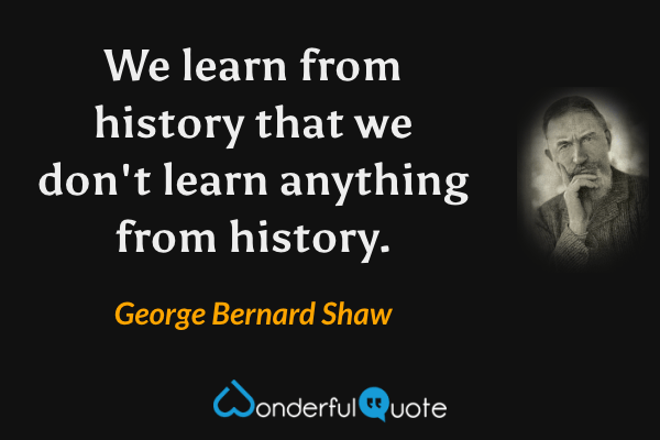 We learn from history that we don't learn anything from history. - George Bernard Shaw quote.