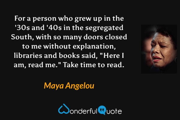 For a person who grew up in the '30s and '40s in the segregated South, with so many doors closed to me without explanation, libraries and books said, "Here I am, read me." Take time to read. - Maya Angelou quote.