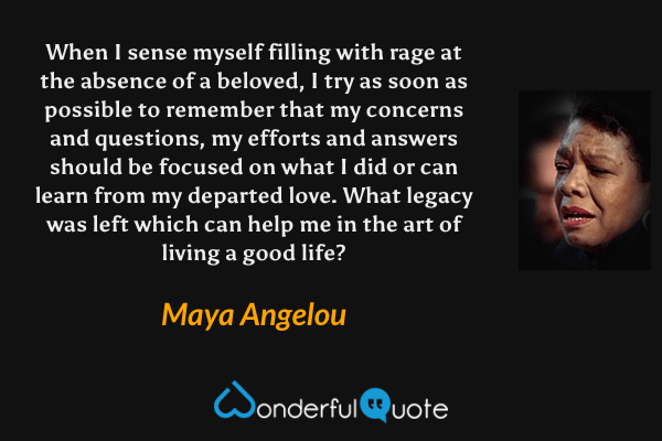 When I sense myself filling with rage at the absence of a beloved, I try as soon as possible to remember that my concerns and questions, my efforts and answers should be focused on what I did or can learn from my departed love. What legacy was left which can help me in the art of living a good life? - Maya Angelou quote.