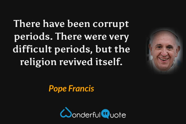 There have been corrupt periods. There were very difficult periods, but the religion revived itself. - Pope Francis quote.