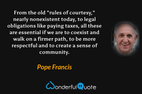 From the old "rules of courtesy," nearly nonexistent today, to legal obligations like paying taxes, all these are essential if we are to coexist and walk on a firmer path, to be more respectful and to create a sense of community. - Pope Francis quote.