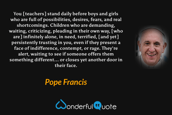 You [teachers] stand daily before boys and girls who are full of possibilities, desires, fears, and real shortcomings. Children who are demanding, waiting, criticizing, pleading in their own way, [who are] infinitely alone, in need, terrified, [and yet] persistently trusting in you, even if they present a face of indifference, contempt, or rage. They're alert, waiting to see if someone offers them something different... or closes yet another door in their face. - Pope Francis quote.