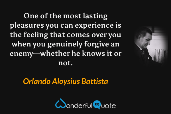 One of the most lasting pleasures you can experience is the feeling that comes over you when you genuinely forgive an enemy—whether he knows it or not. - Orlando Aloysius Battista quote.