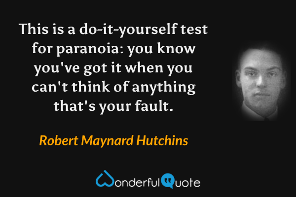 This is a do-it-yourself test for paranoia: you know you've got it when you can't think of anything that's your fault. - Robert Maynard Hutchins quote.