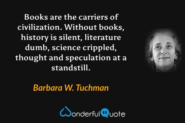 Books are the carriers of civilization. Without books, history is silent, literature dumb, science crippled, thought and speculation at a standstill. - Barbara W. Tuchman quote.