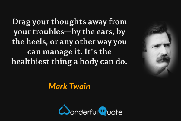Drag your thoughts away from your troubles—by the ears, by the heels, or any other way you can manage it. It's the healthiest thing a body can do. - Mark Twain quote.