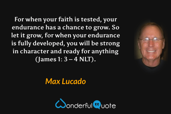 For when your faith is tested, your endurance has a chance to grow. So let it grow, for when your endurance is fully developed, you will be strong in character and ready for anything (James 1: 3 – 4 NLT). - Max Lucado quote.