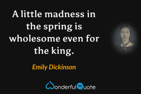 A little madness in the spring is wholesome even for the king. - Emily Dickinson quote.