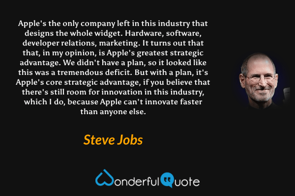 Apple's the only company left in this industry that designs the whole widget. Hardware, software, developer relations, marketing. It turns out that that, in my opinion, is Apple's greatest strategic advantage. We didn't have a plan, so it looked like this was a tremendous deficit. But with a plan, it's Apple's core strategic advantage, if you believe that there's still room for innovation in this industry, which I do, because Apple can't innovate faster than anyone else. - Steve Jobs quote.