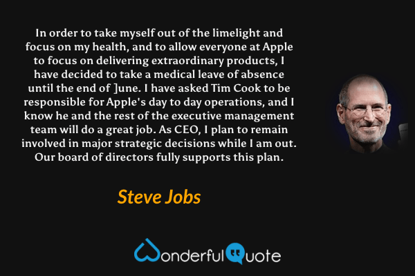 In order to take myself out of the limelight and focus on my health, and to allow everyone at Apple to focus on delivering extraordinary products, I have decided to take a medical leave of absence until the end of ]une. I have asked Tim Cook to be responsible for Apple's day to day operations, and I know he and the rest of the executive management team will do a great job. As CEO, I plan to remain involved in major strategic decisions while I am out. Our board of directors fully supports this plan. - Steve Jobs quote.