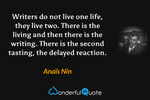 Writers do not live one life, they live two. There is the living and then there is the writing. There is the second tasting, the delayed reaction. - Anaïs Nin quote.